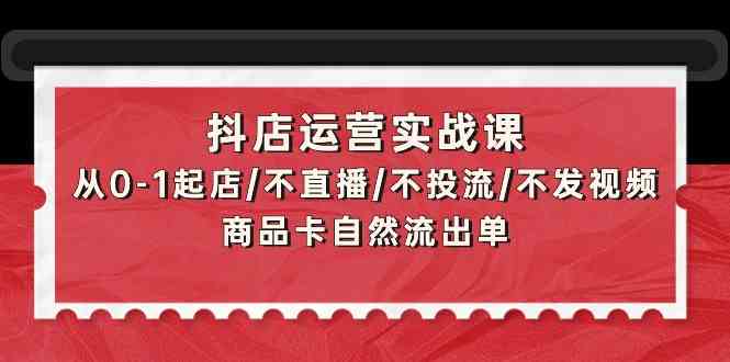 抖店运营实战课：从0-1起店/不直播/不投流/不发视频/商品卡自然流出单-云悦网创｜知识付费