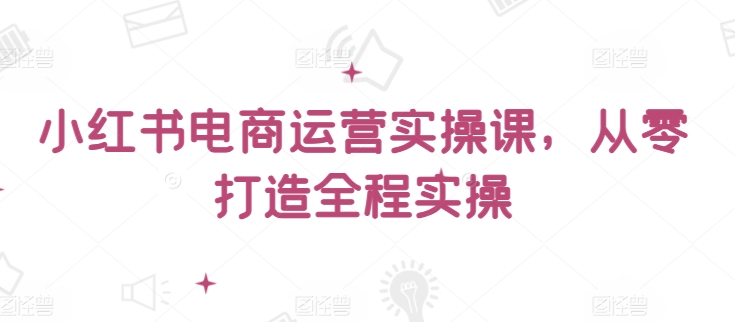 小红书电商运营实操课，​从零打造全程实操-云悦网创｜知识付费