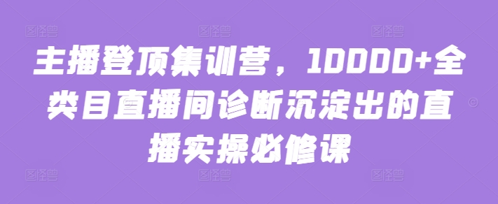 主播登顶集训营，10000+全类目直播间诊断沉淀出的直播实操必修课-云悦网创｜知识付费