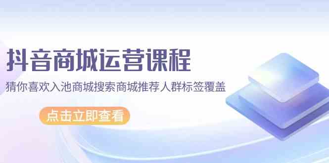 抖音商城运营课程，猜你喜欢入池商城搜索商城推荐人群标签覆盖（67节课）-云悦网创｜知识付费