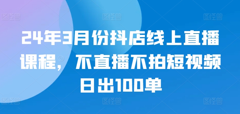 24年3月份抖店线上直播课程，不直播不拍短视频日出100单-云悦网创｜知识付费