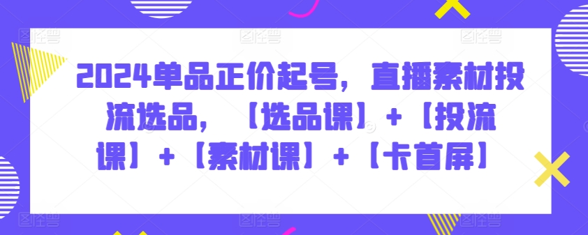2024单品正价起号，直播素材投流选品，【选品课】+【投流课】+【素材课】+【卡首屏】-云悦网创｜知识付费