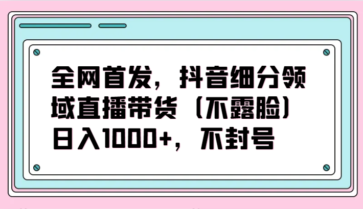 全网首发，抖音细分领域直播带货（不露脸）项目，日入1000+，不封号-云悦网创｜知识付费