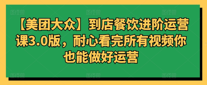 【美团大众】到店餐饮进阶运营课3.0版，耐心看完所有视频你也能做好运营-云悦网创｜知识付费