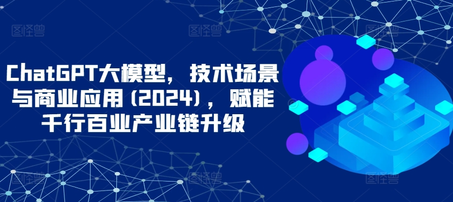 ChatGPT大模型，技术场景与商业应用(2024)，赋能千行百业产业链升级-云悦网创｜知识付费