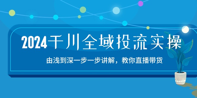 2024千川全域投流精品实操：由谈到深一步一步讲解，教你直播带货（15节）-云悦网创｜知识付费
