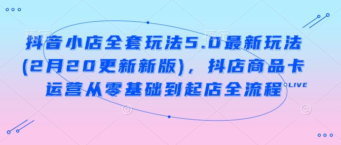 抖音小店全套玩法5.0最新玩法(2月20更新新版)，抖店商品卡运营从零基础到起店全流程-云悦网创｜知识付费