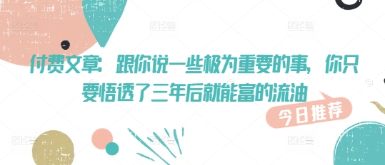 付费文章：跟你说一些极为重要的事，你只要悟透了 三年后 就能富的流油-云悦网创｜知识付费