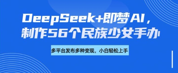 DeepSeek+即梦AI，制作56个民族少女手办，附详细教程+变现方向-云悦网创｜知识付费