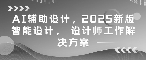 AI辅助设计，2025新版智能设计， 设计师工作解决方案-云悦网创｜知识付费