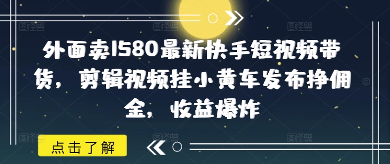 外面卖1580最新快手短视频带货，剪辑视频挂小黄车发布挣佣金，收益爆炸-云悦网创｜知识付费