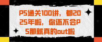PS通关100讲，都2025年啦，你还不会PS那就真的out啦-云悦网创｜知识付费