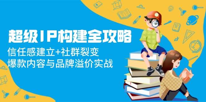 （14747期）超级IP构建全攻略：信任感建立+社群裂变，爆款内容与品牌溢价实战-云悦网创｜知识付费