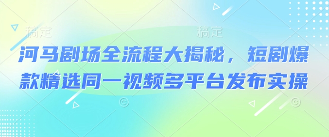 河马剧场全流程大揭秘，短剧爆款精选同一视频多平台发布实操-云悦网创｜知识付费