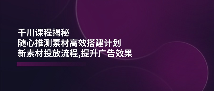 （14317期）千川课程揭秘：随心推测素材高效搭建计划,新素材投放流程,提升广告效果-云悦网创｜知识付费