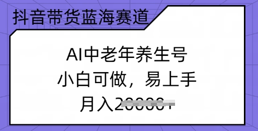 抖音带货蓝海赛道，AI中老年养生号，小白可做，易上手，月入过w-云悦网创｜知识付费